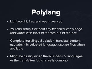 Polylang
• Lightweight, free and open-sourced
• You can setup it without any technical knowledge
and works with most of themes out of the box
• Complete multilingual solution: translate content,
use admin in selected language, use .po ﬁles when
available
• Might be clunky when there is loads of languages
or the translation logic is really complex
 