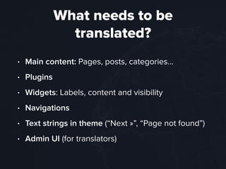 What needs to be
translated?
• Main content: Pages, posts, categories…
• Plugins
• Widgets: Labels, content and visibility
• Navigations
• Text strings in theme (“Next »”, “Page not found”)
• Admin UI (for translators)
 