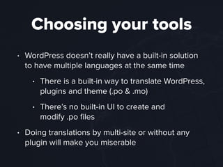 Choosing your tools
• WordPress doesn’t really have a built-in solution
to have multiple languages at the same time
• There is a built-in way to translate WordPress,
plugins and theme (.po & .mo)
• There’s no built-in UI to create and  
modify .po ﬁles
• Doing translations by multi-site or without any
plugin will make you miserable
 