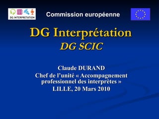 DG Interprétation DG SCIC Claude DURAND Chef de l’unité « Accompagnement professionnel des interprètes » LILLE, 20 Mars 2010 Commission européenne 