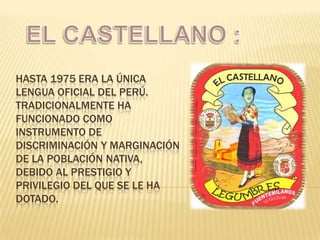HASTA 1975 ERA LA ÚNICA
LENGUA OFICIAL DEL PERÚ.
TRADICIONALMENTE HA
FUNCIONADO COMO
INSTRUMENTO DE
DISCRIMINACIÓN Y MARGINACIÓN
DE LA POBLACIÓN NATIVA,
DEBIDO AL PRESTIGIO Y
PRIVILEGIO DEL QUE SE LE HA
DOTADO.

 