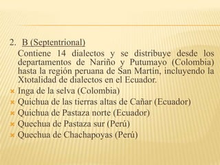 2. B (Septentrional)
Contiene 14 dialectos y se distribuye desde los
departamentos de Nariño y Putumayo (Colombia)
hasta la región peruana de San Martín, incluyendo la
Xtotalidad de dialectos en el Ecuador.
 Inga de la selva (Colombia)
 Quichua de las tierras altas de Cañar (Ecuador)
 Quichua de Pastaza norte (Ecuador)
 Quechua de Pastaza sur (Perú)
 Quechua de Chachapoyas (Perú)

 