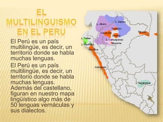 El Perú es un país
multilingüe, es decir, un
territorio donde se habla
muchas lenguas.
El Perú es un país
multilingüe, es decir, un
territorio donde se habla
muchas lenguas.
Además del castellano,
figuran en nuestro mapa
lingüístico algo más de
50 lenguas vernáculas y
sus dialectos.

 