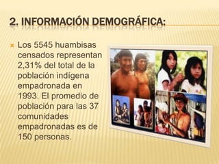 2. INFORMACIÓN DEMOGRÁFICA:


Los 5545 huambisas
censados representan
2,31% del total de la
población indígena
empadronada en
1993. El promedio de
población para las 37
comunidades
empadronadas es de
150 personas.

 