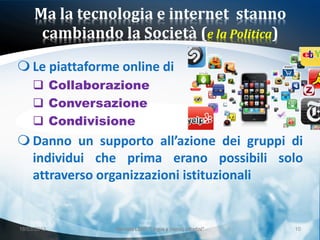 Ma la tecnologia e internet stanno
      cambiando la Società (e la Politica)

 Le piattaforme online di
      Collaborazione
      Conversazione
      Condivisione
 Danno un supporto all’azione dei gruppi di
  individui che prima erano possibili solo
  attraverso organizzazioni istituzionali


18/03/2013      Giornata LEND "Lingue e (nuovi) cittadini"   10
 