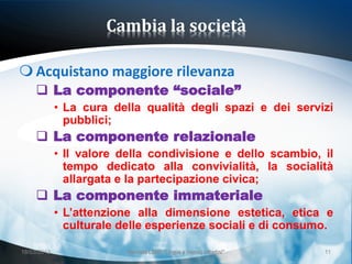 Cambia la società

 Acquistano maggiore rilevanza
      La componente “sociale”
             • La cura della qualità degli spazi e dei servizi
               pubblici;
      La componente relazionale
             • Il valore della condivisione e dello scambio, il
               tempo dedicato alla convivialità, la socialità
               allargata e la partecipazione civica;
      La componente immateriale
             • L’attenzione alla dimensione estetica, etica e
               culturale delle esperienze sociali e di consumo.

18/03/2013                Giornata LEND "Lingue e (nuovi) cittadini"   11
 