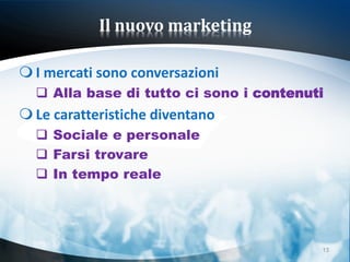 Il nuovo marketing

 I mercati sono conversazioni
   Alla base di tutto ci sono i contenuti
 Le caratteristiche diventano
   Sociale e personale
   Farsi trovare
   In tempo reale




                                         13
 