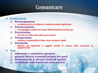 Comunicare

 Caratteristiche
      Partecipazione
       • la distinzione tra emittente e audience perde significato
      Conversazione
       • il messaggio cambia nel corso dell'interazione (mash-up)
      Persistenza
       • ciò che è scritto sulla rete è per sempre
      Trasparenza
       • mentire è impossibile il falso viene sempre a galla
      Comunità
       • attorno ad argomenti o oggetti sociali si creano delle comunità di
         appassionati
 Tono
      informale e autentico (grezzo)
      genera fiducia (comunicazione tra pari)
      destrutturati a diversi livelli di qualità
      riutilizzati (non hanno un solo autore)                       [Luigi Centenaro]


                                                                                    14
 