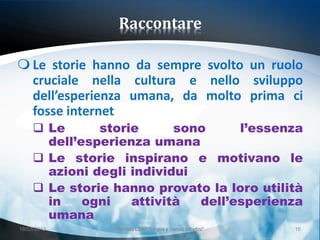 Raccontare

 Le storie hanno da sempre svolto un ruolo
  cruciale nella cultura e nello sviluppo
  dell’esperienza umana, da molto prima ci
  fosse internet
      Le      storie      sono     l’essenza
       dell’esperienza umana
      Le storie inspirano e motivano le
       azioni degli individui
      Le storie hanno provato la loro utilità
       in    ogni   attività  dell’esperienza
       umana
18/03/2013       Giornata LEND "Lingue e (nuovi) cittadini"   16
 