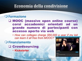 Economia della condivisione

 Formazione
      MOOC (massive open online course)
       corsi accademici orientati ad un
       grande numero di partecipanti con
       accesso aperto via web
             • How can colleges charge $50,000 a year if my kid
               can learn it all free from MOOC?
 Finanziamento
      Crowdsourcing
             • Kickstarter

18/03/2013                   Giornata LEND "Lingue e (nuovi) cittadini"   22
 