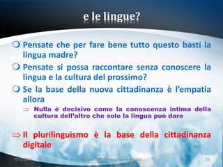 e le lingue?

 Pensate che per fare bene tutto questo basti la
  lingua madre?
 Pensate si possa raccontare senza conoscere la
  lingua e la cultura del prossimo?
 Se la base della nuova cittadinanza è l’empatia
  allora
             Nulla è decisivo come la conoscenza intima della
             cultura dell’altro che solo la lingua può dare


     Il plurilinguismo è la base della cittadinanza
     digitale
18/03/2013               Giornata LEND "Lingue e (nuovi) cittadini"   25
 