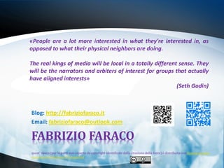 «People are a lot more interested in what they're interested in, as
opposed to what their physical neighbors are doing.

The real kings of media will be local in a totally different sense. They
will be the narrators and arbiters of interest for groups that actually
have aligned interests»
                                                            (Seth Godin)



Blog: http://fabriziofaraco.it
Email: fabriziofaraco@outlook.com

FABRIZIO FARACO
quest' opera (per le parti non coperte da copyright identificate dalla citazione della fonte) è distribuita con licenza creative
commons attribuzione 3.0 unported.
 
