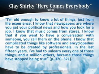 Clay Shirky “Here Comes Everybody”
                                  (2008)



“I’m old enough to know a lot of things, just from
life experience. I know that newspapers are where
you get your political news and how you look for a
job. I know that music comes from stores. I know
that if you want to have a conversation with
someone, you call them on the phone. I know that
complicated things like software and encyclopedias
have to be created by professionals. In the last
fifteen years, I’ve had to unlearn every one of those
things, and a million others, because those things
have stopped being true” (p. 320–321).

18/03/2013        Giornata LEND "Lingue e (nuovi) cittadini"   3
 