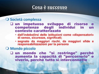 Cosa è successo

 Società complessa
      un impetuoso sviluppo di risorse e
       competenze degli individui in un
       contesto caratterizzato
             • dall'indebolirsi delle istituzioni come «dispensatori»
               di senso, sicurezze, significati;
             • segnato da maggiori rischi, da maggiori sfide e
               responsabilizzazioni per la persona
 Mondo piccolo
      un mondo che "si restringe" perché
       aumenta la capacità di "percorrerlo" e
       viverlo, perché tutto si interconnette
                                                                        [Eurisko]

18/03/2013                 Giornata LEND "Lingue e (nuovi) cittadini"          5
 