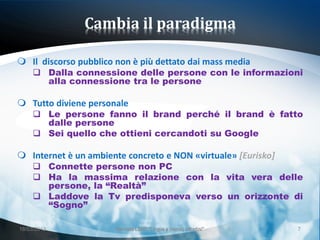 Cambia il paradigma

 Il discorso pubblico non è più dettato dai mass media
      Dalla connessione delle persone con le informazioni
       alla connessione tra le persone

 Tutto diviene personale
      Le persone fanno il brand perché il brand è fatto
       dalle persone
      Sei quello che ottieni cercandoti su Google

 Internet è un ambiente concreto e NON «virtuale» [Eurisko]
      Connette persone non PC
      Ha la massima relazione con la vita vera delle
       persone, la “Realtà”
      Laddove la Tv predisponeva verso un orizzonte di
       “Sogno”

18/03/2013             Giornata LEND "Lingue e (nuovi) cittadini"   7
 
