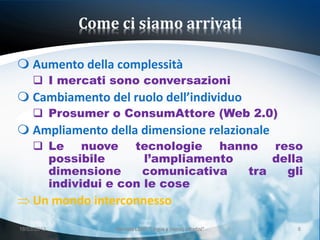 Come ci siamo arrivati

 Aumento della complessità
      I mercati sono conversazioni
 Cambiamento del ruolo dell’individuo
      Prosumer o ConsumAttore (Web 2.0)
 Ampliamento della dimensione relazionale
      Le nuove tecnologie hanno reso
       possibile       l’ampliamento     della
       dimensione     comunicativa   tra   gli
       individui e con le cose
     Un mondo interconnesso
18/03/2013        Giornata LEND "Lingue e (nuovi) cittadini"   8
 