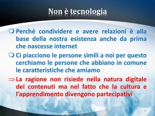 Non è tecnologia

 Perché condividere e avere relazioni è alla
  base della nostra esistenza anche da prima
  che nascesse internet
 Ci piacciono le persone simili a noi per questo
  cerchiamo le persone che abbiano in comune
  le caratteristiche che amiamo
  La ragione non risiede nella natura digitale
  dei contenuti ma nel fatto che la cultura e
  l’apprendimento divengono partecipativi

                                                9
 