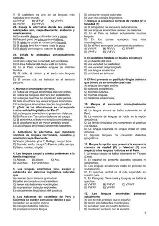 3
V. El castellano es una de las lenguas más
habladas en el mundo.
A) FVFVF B) VFFVF C) VFVFV
D) FVVFF E) FVFVV
29. Escoja la alternativa donde las palabras
subrayadas son, respectivamente, arabismo y
americanismo.
A) En aquella chacra, cultivarán coca y cacao.
B) Preparó guiso de quinua para el alférez.
C) El rehén se cubría el rostro con la frazada.
D) El alcalde llevó los víveres hasta la puna.
E) El albañil construyó su casa en la aldea.
30. Señale la alternativa conceptualmente
correcta.
A) El latín vulgar fue expandido por la nobleza.
B) El área dialectal del cauqui está en Bolivia.
C) En el Perú, coexisten lenguas de distintas
familias.
D) El celta, el catalán y el sardo son lenguas
prelatinas.
E) El aimara solo es hablado en el territorio
peruano.
1. Marque el enunciado correcto.
A) Todas las lenguas amerindias solo son orales.
B) Todos los bilingües del Perú son analfabetos.
C) La lengua quechua se emplea en siete países.
D) Solo en el Perú hay varias lenguas amerindias.
E) Las lenguas amerindias carecen de gramática.
2. ¿Cuál de las afirmaciones se corresponde
con la realidad lingüística del Perú?
A) Las lenguas amerindias no presentan dialectos.
B) En Puno y en Tacna hay dialectos del cauqui.
C) El asháninka, el bora y el shipibo son dialectos.
D) El castellano goza de mayor prestigio social.
E) Las lenguas amerindias tienen más hablantes.
3. Seleccione la alternativa que menciona
nombres de lenguas prerromana, neolatina y
amerindia respectivamente.
A) Vasco, yánesha, yine B) Gallego, cauqui, bora
C) Francés, sardo, cauqui D) Fenicio, celta, secoya
E) Íbero, rumano, shipibo
4. Las lenguas cauqui y aimara pertenecen a la
familia lingüística
A) Arawak. B) Jíbaro. C) Aru.
D) Quechua. E) Harakmbut.
5. Las lenguas amerindias yine, awajún y
asháninka son sistemas lingüísticos naturales
que
A) carecen de un sistema gramatical.
B) están en contacto con el castellano.
C) tienen solo hablantes monolingües.
D) no presentan dialectos regionales.
E) son parientes lingüísticos del quechua.
6. Los hablantes del castellano del Perú y
Colombia se pueden comunicar debido a que
A) habitan en la región andina.
B) manejan dialectos distintos.
C) emplean la misma lengua.
D) comparten rasgos culturales.
E) usan dos códigos lingüísticos.
7. Marque la secuencia correcta de verdad (V) o
falsedad (F)
A) El bilingüismo no enriquece culturalmente.
B) Las lenguas amerindias carecen de dialectos.
C) En el Perú se hablan actualmente muchas
lenguas.
D) En los países europeos hay más
monolingüismo.
E) En el Perú se emplea únicamente el castellano.
A) VVVVF B) FFVVV C) FFVFF
D) VFVFV E) VVFVV
8. El castellano hablado en Iquitos constituye
A) un dialecto del bora.
B) una variedad del castellano.
C) una variedad desprestigiada.
D) una lengua amazónica.
E) un idioma en extinción.
9. El Perú presenta un perfil plurilingüe debido a
que dentro de su territorio coexisten
A) lenguas de origen andino.
B) dialectos geográficos.
C) diversas culturas.
D) muchas lenguas.
E) hablantes amazónicos.
10. Marque el enunciado conceptualmente
correcto.
A) La lengua aimara se habla solamente en el
Perú.
B) La mayoría de lenguas se habla en la región
amazónica.
C) La familia lingüística Aru comprende al quechua
y al cauqui.
D) La lengua española es lengua oficial en toda
América.
E) Algunas lenguas no presentan dialectos
geográficos.
11. Marque la opción que presenta la secuencia
correcta de verdad (V) o falsedad (F) con
respecto a las lenguas habladas en el Perú.
I. La lengua cauqui se habla solamente en Yauyos
(Lima).
II. El español no presenta dialectos sociales ni
geográficos.
III. Las lenguas amazónicas están en proceso de
revitalización.
IV. El quechua central es el más expandido en
nuestro país.
V. En Paraguay, Venezuela y Uruguay se habla el
quechua.
A) VVFFF B) FVFVF C) VFVVF
D) FVFFF E) VFVFF
12. Las lenguas amerindias peruanas
actualmente
A) son de más prestigio que el español.
B) tienen solo hablantes monolingües.
C) se hablan solo en nuestro territorio.
D) mantienen contacto con el español.
 