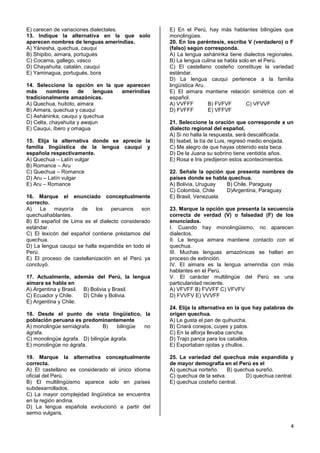 4
E) carecen de variaciones dialectales.
13. Indique la alternativa en la que solo
aparecen nombres de lenguas amerindias.
A) Yánesha, quechua, cauqui
B) Shipibo, aimara, portugués
C) Cocama, gallego, vasco
D) Chayahuita, catalán, cauqui
E) Yaminagua, portugués, bora
14. Seleccione la opción en la que aparecen
más nombres de lenguas amerindias
tradicionalmente amazónicas.
A) Quechua, huitoto, aimara
B) Aimara, quechua y cauqui
C) Asháninka, cauqui y quechua
D) Celta, chayahuita y awajun
E) Cauqui, íbero y omagua
15. Elija la alternativa donde se aprecie la
familia lingüística de la lengua cauqui y
española respectivamente.
A) Quechua – Latín vulgar
B) Romance – Aru
C) Quechua – Romance
D) Aru – Latín vulgar
E) Aru – Romance
16. Marque el enunciado conceptualmente
correcto.
A) La mayoría de los peruanos son
quechuahablantes.
B) El español de Lima es el dialecto considerado
estándar.
C) El lexicón del español contiene préstamos del
quechua.
D) La lengua cauqui se halla expandida en todo el
Perú.
E) El proceso de castellanización en el Perú ya
concluyó.
17. Actualmente, además del Perú, la lengua
aimara se habla en
A) Argentina y Brasil. B) Bolivia y Brasil.
C) Ecuador y Chile. D) Chile y Bolivia.
E) Argentina y Chile.
18. Desde el punto de vista lingüístico, la
población peruana es predominantemente
A) monolingüe semiágrafa. B) bilingüe no
ágrafa.
C) monolingüe ágrafa. D) bilingüe ágrafa.
E) monolingüe no ágrafa.
19. Marque la alternativa conceptualmente
correcta.
A) El castellano es considerado el único idioma
oficial del Perú.
B) El multilingüismo aparece solo en países
subdesarrollados.
C) La mayor complejidad lingüística se encuentra
en la región andina.
D) La lengua española evolucionó a partir del
sermo vulgaris.
E) En el Perú, hay más hablantes bilingües que
monolingües.
20. En los paréntesis, escriba V (verdadero) o F
(falso) según corresponda.
A) La lengua asháninka tiene dialectos regionales.
B) La lengua culina se habla solo en el Perú.
C) El castellano costeño constituye la variedad
estándar.
D) La lengua cauqui pertenece a la familia
lingüística Aru.
E) El aimara mantiene relación simétrica con el
español.
A) VVFFF B) FVFVF C) VFVVF
D) FVFFF E) VFFVF
21. Seleccione la oración que corresponde a un
dialecto regional del español.
A) Si no halla la respuesta, será descalificada.
B) Isabel, la tía de Luis, regresó medio enojada.
C) Me alegro de que hayas obtenido esta beca.
D) De la Juana su sobrino tiene ventidós años.
E) Rosa e Iris predijeron estos acontecimientos.
22. Señale la opción que presenta nombres de
países donde se habla quechua.
A) Bolivia, Uruguay B) Chile, Paraguay
C) Colombia, Chile D)Argentina, Paraguay
E) Brasil, Venezuela
23. Marque la opción que presenta la secuencia
correcta de verdad (V) o falsedad (F) de los
enunciados.
I. Cuando hay monolingüismo, no aparecen
dialectos.
II. La lengua aimara mantiene contacto con el
quechua.
III. Muchas lenguas amazónicas se hallan en
proceso de extinción.
IV. El aimara es la lengua amerindia con más
hablantes en el Perú.
V. El carácter multilingüe del Perú es una
particularidad reciente.
A) VFVFF B) FVVFF C) VFVFV
D) FVVFV E) VVVFF
24. Elija la alternativa en la que hay palabras de
origen quechua.
A) Le gusta el pan de quihuicha.
B) Criará conejos, cuyes y patos.
C) En la alforja llevaba cancha.
D) Trajo panca para los caballos.
E) Exportaban ojotas y chullos.
25. La variedad del quechua más expandida y
de mayor demografía en el Perú es el
A) quechua norteño. B) quechua sureño.
C) quechua de la selva. D) quechua central.
E) quechua costeño central.
 