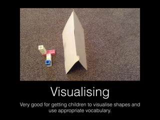 Visualising
Very good for getting children to visualise shapes and
use appropriate vocabulary.