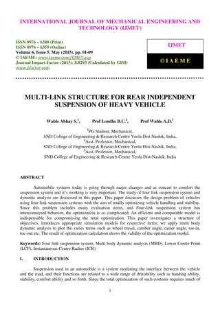 International Journal of Mechanical Engineering and Technology (IJMET), ISSN 0976 – 6340(Print),
ISSN 0976 – 6359(Online), Volume 6, Issue 5, May (2015), pp. 01-09© IAEME
1
MULTI-LINK STRUCTURE FOR REAR INDEPENDENT
SUSPENSION OF HEAVY VEHICLE
Wable Abhay S.1
, Prof Londhe B.C.2
, Prof Wable A.D.3
1
PG Student, Mechanical,
SND College of Engineering & Research Centre Yeola Dist-Nashik, India,
2
Asst. Professor, Mechanical,
SND College of Engineering & Research Centre Yeola Dist-Nashik, India,
3
Asst. Professor, Mechanical,
SND College of Engineering & Research Centre Yeola Dist-Nashik, India
ABSTRACT
Automobile systems today is going through major changes and as concert to comfort the
suspension system and it’s working is very important. The study of four link suspension system and
dynamic analysis are discussed in this paper. This paper discusses the design problem of vehicles
using four-link suspension systems with the aim of totally optimizing vehicle handling and stability.
Since this problem includes many evaluation items, and Four-link suspension system has
interconnected behavior, the optimization is so complicated. An efficient and computable model is
indispensable for compromising the total optimization. This paper investigates a structure of
objectives, introduces appropriate simulation models for respective items; we apply multi body
dynamic analysis to plot the varies terms such as wheel travel, camber angle, caster angle, toe-in,
toe-out etc. The result of optimization calculation shows the validity of the optimization model.
Keywords: Four link suspension system, Multi body dynamic analysis (MBD), Lower Centre Point
(LCP), Instantaneous Centre Radius (ICR)
I. INTRODUCTION
Suspension used in an automobile is a system mediating the interface between the vehicle
and the road, and their functions are related to a wide range of drivability such as handing ability,
stability, comfort ability and so forth. Since the total optimization of such contents requires much of
INTERNATIONAL JOURNAL OF MECHANICAL ENGINEERING AND
TECHNOLOGY (IJMET)
ISSN 0976 – 6340 (Print)
ISSN 0976 – 6359 (Online)
Volume 6, Issue 5, May (2015), pp. 01-09
© IAEME: www.iaeme.com/IJMET.asp
Journal Impact Factor (2015): 8.8293 (Calculated by GISI)
www.jifactor.com
IJMET
© I A E M E
 