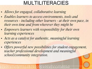 MULTILITERACIES Allows for engaged, collaborative learning  Enables learners to access environments, tools and resources - including other learners - at their own pace, in their own time and from wherever they might be  Empowers learners with responsibility for their own learning experiences  Acts as a catalyst for authentic, meaningful learning experiences  Offers powerful new possibilities for student engagement, teacher professional development and meaningful school/community integration.  