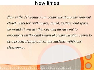 New times Now in the 21 st  century our communications environment closely links text with image, sound, gesture, and space.  So wouldn’t you say that opening literacy out to encompass multimodal means of communication seems to be a practical proposal for our students within our classrooms . 