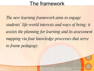 The framework The new learning framework aims to engage students’ life-world interests and ways of being; it assists the planning for learning and its assessment mapping via four knowledge processes that serve to frame pedagogy. 
