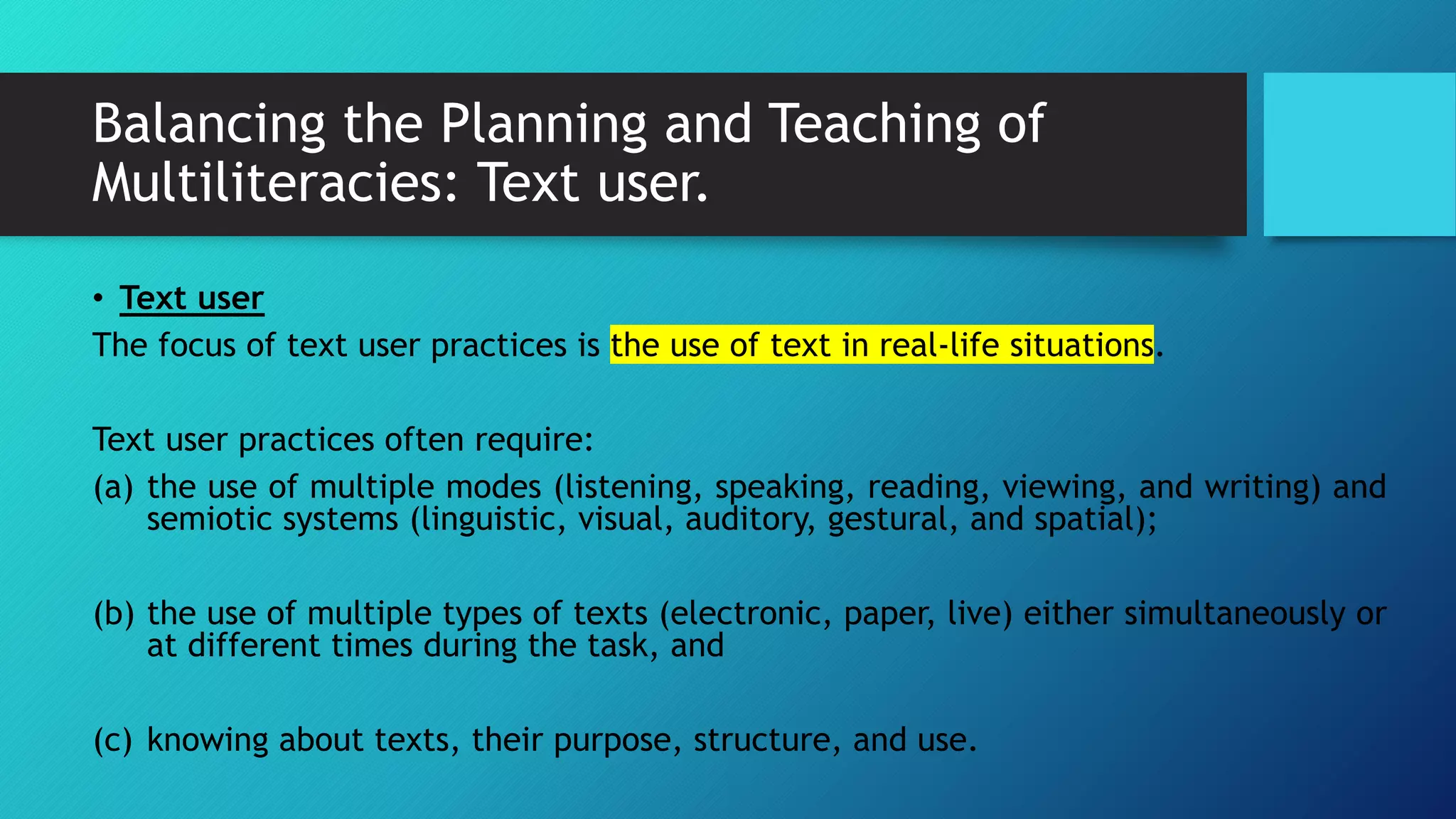 Balancing the Planning and Teaching of
Multiliteracies: Text user.
• Text user
The focus of text user practices is the use of text in real-life situations.
Text user practices often require:
(a) the use of multiple modes (listening, speaking, reading, viewing, and writing) and
semiotic systems (linguistic, visual, auditory, gestural, and spatial);
(b) the use of multiple types of texts (electronic, paper, live) either simultaneously or
at different times during the task, and
(c) knowing about texts, their purpose, structure, and use.
 