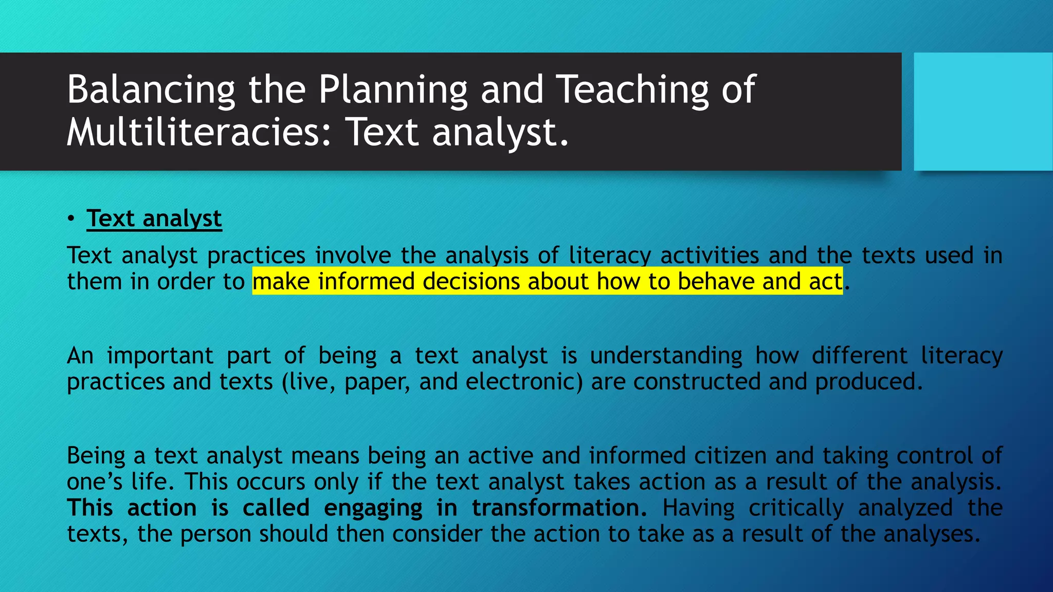 Balancing the Planning and Teaching of
Multiliteracies: Text analyst.
• Text analyst
Text analyst practices involve the analysis of literacy activities and the texts used in
them in order to make informed decisions about how to behave and act.
An important part of being a text analyst is understanding how different literacy
practices and texts (live, paper, and electronic) are constructed and produced.
Being a text analyst means being an active and informed citizen and taking control of
one’s life. This occurs only if the text analyst takes action as a result of the analysis.
This action is called engaging in transformation. Having critically analyzed the
texts, the person should then consider the action to take as a result of the analyses.
 
