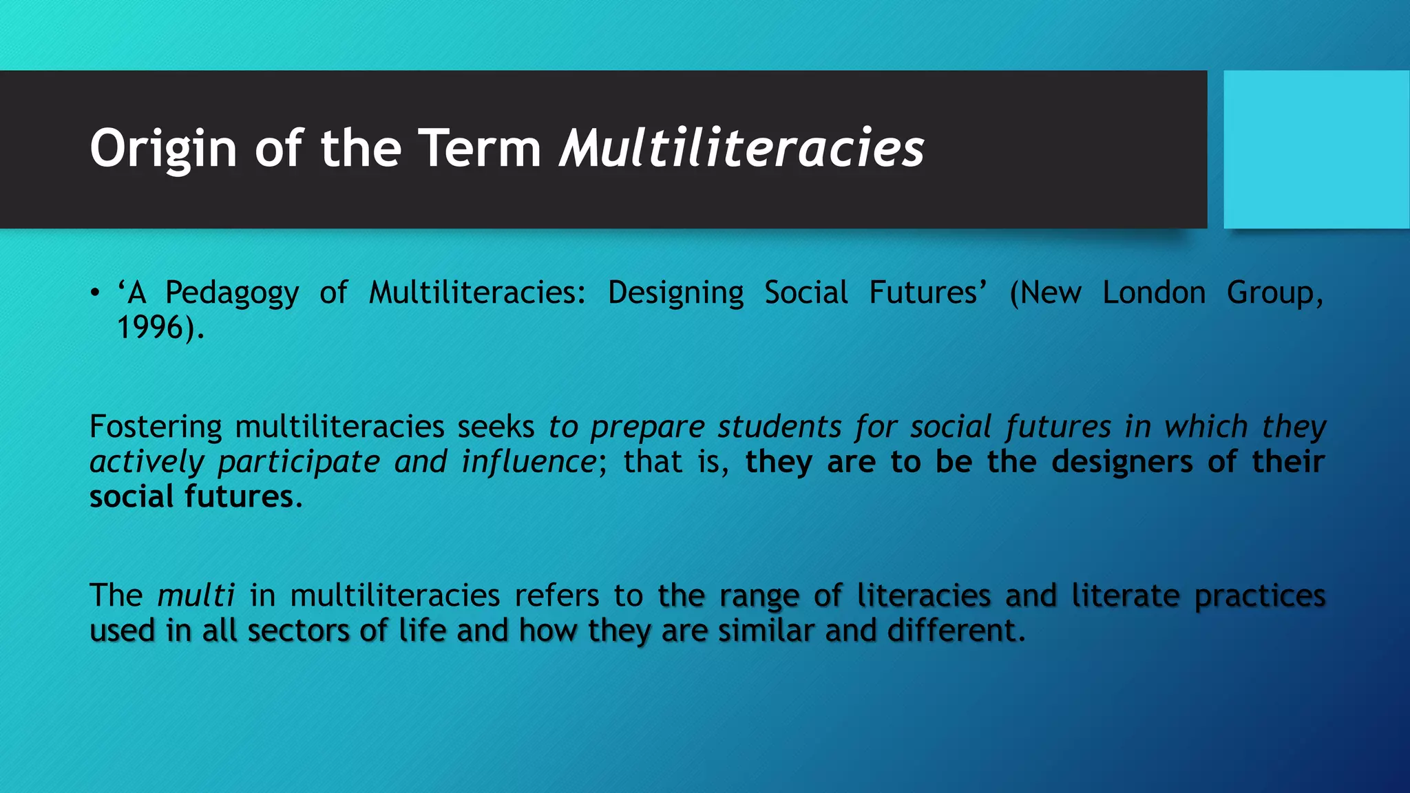 Origin of the Term Multiliteracies
• ‘A Pedagogy of Multiliteracies: Designing Social Futures’ (New London Group,
1996).
Fostering multiliteracies seeks to prepare students for social futures in which they
actively participate and influence; that is, they are to be the designers of their
social futures.
The multi in multiliteracies refers to the range of literacies and literate practices
used in all sectors of life and how they are similar and different.
 
