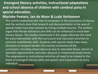 •Emergent literacy activities, instructional adaptations
and school absence of children with cerebral palsy in
special education.
Marieke Peeters, Jan de Moor & Ludo Verhoeven
•   This article emphasizes the role of computers in the promotion of literacy
    and the authors state that research and documentation in the area of
    special needs have been proven by listing multiple sources. The authors
    argue that literate behaviors and skills can be enhanced to avoid later
    literacy failure. The studies mentioned in this paper advocate the need
    for early intervention with the curriculum and classroom activities to
    promote multiliterate skills. Students with special needs have many
    obstacles to conquer besides the normal constraints of the
    curriculum, including school absences due to extended illness, doctor or
    specialist appointments and other physical or intellectual impairments.
    The adaptations to instructional activities all need to be related to the
    levels of emergent literacy skills and speech and impairment of every
    individual.
 
