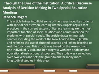 •Through the Eyes of the Institution: A Critical Discourse
Analysis of Decision Making in Two Special Education
Meetings
Rebecca Rogers
 •   This article brings into light some of the issues faced by students
     with special needs when learning literacy. Rogers argues that
     practices in the current system of literacy learning are the most
     important function of social relations and communication for
     students with special needs. The article draws on multiple
     sources including the work of the New London Group (2000)
     and refers to the use of situated practice and linking learning to
     real life functions. This article was based on the research with
     one individual (Vicki), and her progress with her disability and
     educational instructional discourses. The study was carried out
     over two years and sets the groundwork for many more
     longitudinal studies in this area.
 