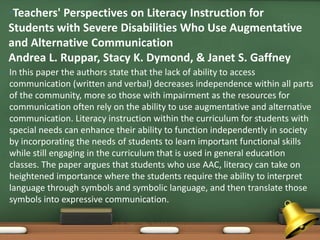 •Teachers' Perspectives on Literacy Instruction for
    Students with Severe Disabilities Who Use Augmentative
    and Alternative Communication
    Andrea L. Ruppar, Stacy K. Dymond, & Janet S. Gaffney
•   In this paper the authors state that the lack of ability to access
    communication (written and verbal) decreases independence within all parts
    of the community, more so those with impairment as the resources for
    communication often rely on the ability to use augmentative and alternative
    communication. Literacy instruction within the curriculum for students with
    special needs can enhance their ability to function independently in society
    by incorporating the needs of students to learn important functional skills
    while still engaging in the curriculum that is used in general education
    classes. The paper argues that students who use AAC, literacy can take on
    heightened importance where the students require the ability to interpret
    language through symbols and symbolic language, and then translate those
    symbols into expressive communication.
 
