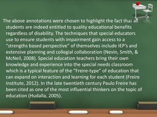 The above annotations were chosen to highlight the fact that all
 students are indeed entitled to quality educational benefits
 regardless of disability. The techniques that special educators
 use to ensure students with impairment gain access to a
 “strengths based perspective” of themselves include IEP’s and
 extensive planning and collegial collaboration (Nevin, Smith, &
 McNeil, 2008). Special education teachers bring their own
 knowledge and experience into the special needs classroom
 which is a typical feature of the “Freire-type” of education that
 can expand on interaction and learning for each student (Freire
 Institute, 2012). In the late twentieth century Paulo Freire has
 been cited as one of the most influential thinkers on the topic of
 education (Hudalla, 2005).
 