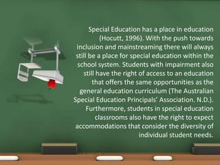 Special Education has a place in education
            (Hocutt, 1996). With the push towards
 inclusion and mainstreaming there will always
 still be a place for special education within the
  school system. Students with impairment also
    still have the right of access to an education
        that offers the same opportunities as the
   general education curriculum (The Australian
Special Education Principals’ Association. N.D.).
      Furthermore, students in special education
          classrooms also have the right to expect
 accommodations that consider the diversity of
                         individual student needs.
 