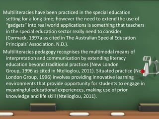 Multiliteracies have been practiced in the special education
 setting for a long time; however the need to extend the use of
 “gadgets” into real world applications is something that teachers
 in the special education sector really need to consider
 (Cormack, 1997a as cited in The Australian Special Education
 Principals’ Association. N.D.).
Multiliteracies pedagogy recognises the multimodal means of
 interpretation and communication by extending literacy
 education beyond traditional practices (New London
 Group, 1996 as cited in Ntelioglou, 2011). Situated practice (New
 London Group, 1996) involves providing innovative learning
 environments that provide opportunity for students to engage in
 meaningful educational experiences, making use of prior
 knowledge and life skill (Ntelioglou, 2011).
 