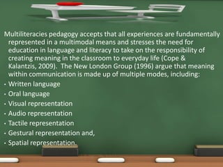 Multiliteracies pedagogy accepts that all experiences are fundamentally
  represented in a multimodal means and stresses the need for
  education in language and literacy to take on the responsibility of
  creating meaning in the classroom to everyday life (Cope &
  Kalantzis, 2009). The New London Group (1996) argue that meaning
  within communication is made up of multiple modes, including:
• Written language
• Oral language
• Visual representation
• Audio representation
• Tactile representation
• Gestural representation and,
• Spatial representation.
 