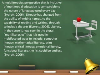 A multiliteracies perspective that is inclusive
 of multimodal education is comparable to
 the nature of language used every day
 (Everett, 2006). Literacy has changed from
 the ability of writing names, to the
 capability of reading and writing, through
 to include the arts (Everett, 2006). Literacy
 in the sense is now seen in the plural
 “multiliteracies” that it is used in
 multifaceted ways to include, computer
 literacy, mathematical literacy, print
 literacy, critical literacy, emotional literacy,
 functional literacy, the list could be endless
 (Everett, 2006).
 