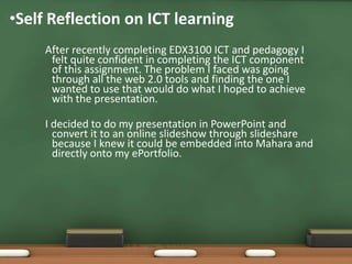 •Self Reflection on ICT learning
     After recently completing EDX3100 ICT and pedagogy I
      felt quite confident in completing the ICT component
      of this assignment. The problem I faced was going
      through all the web 2.0 tools and finding the one I
      wanted to use that would do what I hoped to achieve
      with the presentation.

     I decided to do my presentation in PowerPoint and
       convert it to an online slideshow through slideshare
       because I knew it could be embedded into Mahara and
       directly onto my ePortfolio.
 
