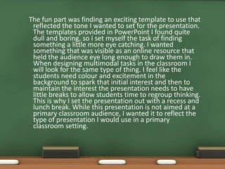 The fun part was finding an exciting template to use that
 reflected the tone I wanted to set for the presentation.
 The templates provided in PowerPoint I found quite
 dull and boring, so I set myself the task of finding
 something a little more eye catching. I wanted
 something that was visible as an online resource that
 held the audience eye long enough to draw them in.
 When designing multimodal tasks in the classroom I
 will look for the same type of thing. I feel like the
 students need colour and excitement in the
 background to spark that initial interest and then to
 maintain the interest the presentation needs to have
 little breaks to allow students time to regroup thinking.
 This is why I set the presentation out with a recess and
 lunch break. While this presentation is not aimed at a
 primary classroom audience, I wanted it to reflect the
 type of presentation I would use in a primary
 classroom setting.
 