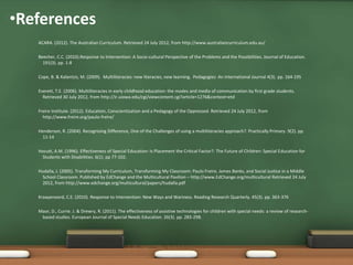 •References
   ACARA. (2012). The Australian Curriculum. Retrieved 24 July 2012, from http://www.australiancurriculum.edu.au/

   Beecher, C.C. (2010).Response to Intervention: A Socio-cultural Perspective of the Problems and the Possibilities. Journal of Education.
     191(3). pp. 1-8

   Cope, B. & Kalantzis, M. (2009). Multiliteracies: new literacies, new learning. Pedagogies: An International Journal 4(3). pp. 164-195

   Everett, T.E. (2006). Multiliteracies in early childhood education: the modes and media of communication by first grade students.
     Retrieved 30 July 2012, from http://ir.uiowa.edu/cgi/viewcontent.cgi?article=1276&context=etd

   Freire Institute. (2012). Education, Conscientization and a Pedagogy of the Oppressed. Retrieved 24 July 2012, from
     http://www.freire.org/paulo-freire/

   Henderson, R. (2004). Recognising Difference, One of the Challenges of using a multiliteracies approach?. Practically Primary. 9(2). pp.
     11-14

   Hocutt, A.M. (1996). Effectiveness of Special Education: Is Placement the Critical Factor?. The Future of Children: Special Education for
    Students with Disabilities. 6(1). pp 77-102.

   Hudalla, J. (2005). Transforming My Curriculum, Transforming My Classroom: Paulo Freire, James Banks, and Social Justice in a Middle
    School Classroom. Published by EdChange and the Multicultural Pavilion – http://www.EdChange.org/multicultural Retrieved 24 July
    2012, from http://www.edchange.org/multicultural/papers/hudalla.pdf

   Kraayenoord, C.E. (2010). Response to Intervention: New Ways and Wariness. Reading Research Quarterly. 45(3). pp. 363-376

   Maor, D., Currie. J. & Drewry, R. (2011). The effectiveness of assistive technologies for children with special needs: a review of research-
    based studies. European Journal of Special Needs Education. 26(3). pp. 283-298.
 