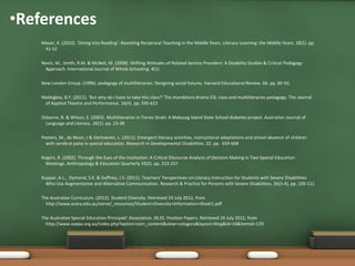•References
    Meyer, K. (2010). ‘Diving into Reading’: Revisiting Reciprocal Teaching in the Middle Years. Literacy Learning: the Middle Years. 18(1). pp.
     41-52

    Nevin, M., Smith, R.M. & McNeil, M. (2008). Shifting Attitudes of Related Service Providers: A Disability Studies & Critical Pedagogy
     Approach. International Journal of Whole Schooling. 4(1).

    New London Group. (1996). pedagogy of multiliteracies: Designing social futures. Harvard Educational Review. 66. pp. 60-92.

    Ntelioglou, B.Y. (2011). ‘But why do I have to take this class?’ The mandatory drama-ESL class and multiliteracies pedagogy. The Journal
      of Applied Theatre and Performance. 16(4). pp. 595-615

    Osborne, B. & Wilson, E. (2003). Multiliteracies in Torres Strait: A Mabuiag Island State School diabetes project. Australian Journal of
      Language and Literacy. 26(1). pp. 23-38

    Peeters, M., de Moor, J & Verhoeven, L. (2011). Emergent literacy activities, instructional adaptations and school absence of children
      with cerebral palsy in special education. Research in Developmental Disabilities. 32. pp. 659-668

    Rogers, R. (2002). Through the Eyes of the Institution: A Critical Discourse Analysis of Decision Making in Two Special Education
      Meetings. Anthropology & Education Quarterly 33(2). pp. 213-237.

    Ruppar, A.L., Dymond, S.K. & Gaffney, J.S. (2011). Teachers' Perspectives on Literacy Instruction for Students with Severe Disabilities
      Who Use Augmentative and Alternative Communication. Research & Practice for Persons with Severe Disabilities. 36(3-4), pp. 100-111

    The Australian Curriculum. (2012). Student Diversity. Retrieved 24 July 2012, from
      http://www.acara.edu.au/verve/_resources/Student+Diversity+Information+Sheet1.pdf

    The Australian Special Education Principals’ Association. (N.D). Position Papers. Retrieved 24 July 2012, from
      http://www.asepa.org.au/index.php?option=com_content&view=category&layout=blog&id=16&Itemid=129
 
