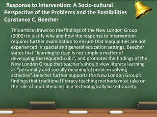 •Response to Intervention: A Socio-cultural
Perspective of the Problems and the Possibilities
Constance C. Beecher
 •   This article draws on the findings of the New London Group
     (2000) to justify why and how the response to intervention
     requires further examination to ensure that inequalities are not
     experienced in special and general education settings. Beecher
     states that “learning to read is not simply a matter of
     developing the required skills”, and promotes the findings of the
     New London Group that teacher’s should view literacy learning
     as “personally and socially meaningful problem solving
     activities”, Beecher further supports the New London Group’s
     findings that traditional literacy teaching methods must take on
     the role of multiliteracies in a technologically based society.
 