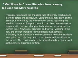 •"Multiliteracies": New Literacies, New Learning
Bill Cope and Mary Kalantzis

 •   This paper examines the changing face of literacy teaching and
     learning across the curriculum. Cope and Kalantzis draw on the
     issues put forward by the New London Group regarding the
     need for dramatic change to occur in the classroom context to
     keep up with the ever changing technological advances of the
     current time. New social practices and ways of working in the
     new era of ever changing technological advancements
     ultimately must overflow into the classroom to enable students
     to acquire the tools they need to be literate and functional in
     the future. This carries over to the special needs setting as well
     as the general classroom setting.
 