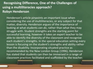 •Recognising Difference, One of the Challenges of
using a multiliteracies approach?
Robyn Henderson
 •   Henderson’s article pinpoints an important issue when
     considering the use of multiliteracies, or any subject for that
     matter, diversity. Henderson argues of the importance of
     looking at what students can do, rather than what they may
     struggle with. Student strengths are the starting point for
     successful learning, however it takes an expert teacher to be
     able to identify the diversity of the classroom and recognise
     each student’s strengths. In the special education setting every
     lesson is focusing on the student’s strengths and ability rather
     than the disability. Incorporating situated practice as
     recommended by the New London Group (1996), Henderson
     has stated that students can then be immersed in a range of
     classroom practices facilitated and scaffolded by the teacher.
 