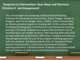 •Response to Intervention: New Ways and Wariness
Christina E. van Kraayenoord

 •   This article begins by reviewing Evidence-Based Reading
     Practices for Response to Intervention: Diane Haager, Janette K.
     Klingner, and Sharon Vaughn (Eds.). (2007), which concentrates
     on literacy practices based on reading skill. In the section titled
     Privileging Reading (p7), multiliteracies are mentioned as being
     lacking in the book. Kraayenoord argues that proficient use of
     multiliteracies can enable students with learning difficulties (LD)
     to cope with and avoid further difficulties. Kraayenoord takes on
     the perspective that the use of any singular teaching approach
     with any student, including students with LD, because of their
     diverse characteristics, could prove detrimental to future
     learning outcomes. A broad outlook of literacy must also include
     the exploitation of wide and varied instructional practices
 