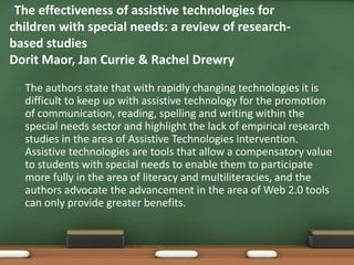 •The effectiveness of assistive technologies for
children with special needs: a review of research-
based studies
Dorit Maor, Jan Currie & Rachel Drewry

 •   The authors state that with rapidly changing technologies it is
     difficult to keep up with assistive technology for the promotion
     of communication, reading, spelling and writing within the
     special needs sector and highlight the lack of empirical research
     studies in the area of Assistive Technologies intervention.
     Assistive technologies are tools that allow a compensatory value
     to students with special needs to enable them to participate
     more fully in the area of literacy and multiliteracies, and the
     authors advocate the advancement in the area of Web 2.0 tools
     can only provide greater benefits.
 
