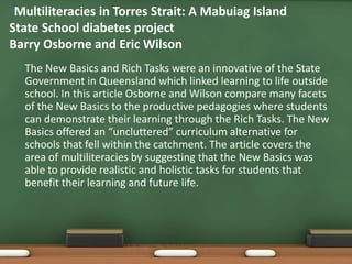 •Multiliteracies in Torres Strait: A Mabuiag Island
State School diabetes project
Barry Osborne and Eric Wilson
 •   The New Basics and Rich Tasks were an innovative of the State
     Government in Queensland which linked learning to life outside
     school. In this article Osborne and Wilson compare many facets
     of the New Basics to the productive pedagogies where students
     can demonstrate their learning through the Rich Tasks. The New
     Basics offered an “uncluttered” curriculum alternative for
     schools that fell within the catchment. The article covers the
     area of multiliteracies by suggesting that the New Basics was
     able to provide realistic and holistic tasks for students that
     benefit their learning and future life.
 