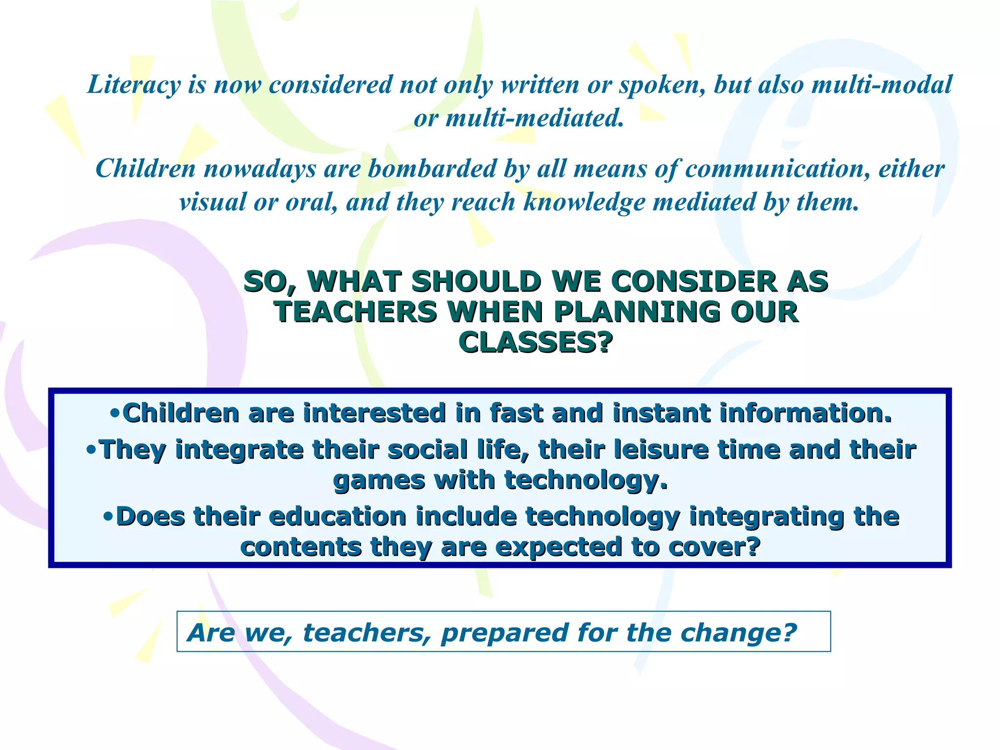 SO, WHAT SHOULD WE CONSIDER AS TEACHERS WHEN PLANNING OUR CLASSES? Children are interested in fast and instant information. They integrate their social life, their leisure time and their games with technology. Does their education include technology integrating the contents they are expected to cover? Literacy is now considered not only written or spoken, but also multi-modal or multi-mediated. Children nowadays are bombarded by all means of communication, either visual or oral, and they reach knowledge mediated by them. Are we, teachers, prepared for the change?